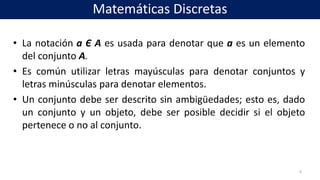 • La notación a Є A es usada para denotar que a es un elemento
del conjunto A.
• Es común utilizar letras mayúsculas para denotar conjuntos y
letras minúsculas para denotar elementos.
• Un conjunto debe ser descrito sin ambigüedades; esto es, dado
un conjunto y un objeto, debe ser posible decidir si el objeto
pertenece o no al conjunto.
6
Matemáticas Discretas
 