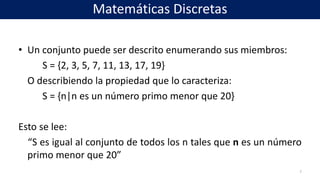 • Un conjunto puede ser descrito enumerando sus miembros:
S = {2, 3, 5, 7, 11, 13, 17, 19}
O describiendo la propiedad que lo caracteriza:
S = {n|n es un número primo menor que 20}
Esto se lee:
“S es igual al conjunto de todos los n tales que n es un número
primo menor que 20”
7
Matemáticas Discretas
 
