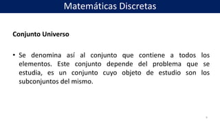 Conjunto Universo
• Se denomina así al conjunto que contiene a todos los
elementos. Este conjunto depende del problema que se
estudia, es un conjunto cuyo objeto de estudio son los
subconjuntos del mismo.
8
Matemáticas Discretas
 