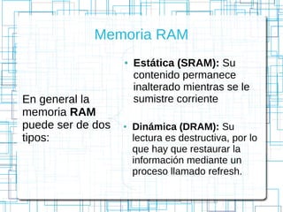 Memoria RAM
En general la
memoria RAM
puede ser de dos
tipos:
● Estática (SRAM): Su
contenido permanece
inalterado mientras se le
sumistre corriente
● Dinámica (DRAM): Su
lectura es destructiva, por lo
que hay que restaurar la
información mediante un
proceso llamado refresh.
 