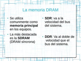 La memoria DRAM
● Se utiliza
comunmente como
memoria principal
en los equipos.
● La más destacada
es la SDRAM
(DRAM síncrona)
● SDR: va a la
velocidad del bus
del sistema.
● DDR: Va al doble de
velocidad que el
bus del sistema.
 