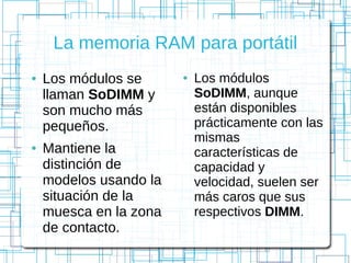 La memoria RAM para portátil
● Los módulos se
llaman SoDIMM y
son mucho más
pequeños.
● Mantiene la
distinción de
modelos usando la
situación de la
muesca en la zona
de contacto.
● Los módulos
SoDIMM, aunque
están disponibles
prácticamente con las
mismas
características de
capacidad y
velocidad, suelen ser
más caros que sus
respectivos DIMM.
 
