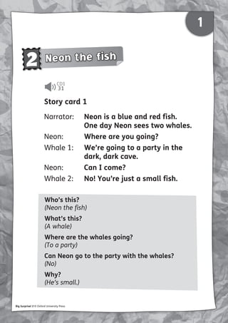 1
1
2 Neon the fish
CD1
31
Big Surprise! 2 © Oxford University Press
Story card 1
Narrator: Neon is a blue and red fish.
One day Neon sees two whales.
Neon: Where are you going?
Whale 1: We’re going to a party in the
dark, dark cave.
Neon: Can I come?
Whale 2: No! You’re just a small fish.
Who’s this?
(Neon the fish)
What’s this?
(A whale)
Where are the whales going?
(To a party)
Can Neon go to the party with the whales?
(No)
Why?
(He’s small.)
 