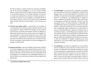 Documento de trabajo. Marzo 2014
De todo lo anterior, se puede concluir que el proceso de planifica-
ción de los procesos pedagógicos es un acto racional, flexible,
abierto y cíclico; solo así puede cumplir una función importante pa-
ra una enseñanza efectiva. En ese sentido, planificar no consiste en
un simple acto administrativo, reducido al llenado apresurado y
mecánico de un formato a ser entregado a la autoridad, sino en un
acto creativo, reflexivo y crítico, que se pone por escrito después de
haber pensado, analizado, discernido, elegido y contextualizado, nunca
antes.
1.3. Funciones que puede cumplir. La planificación, así concebida, es
una herramienta del docente que puede resultarle además muy útil
para propiciar el trabajo conjunto entre colegas, no para uniformi-
zarlas sino, por el contrario, para sostener con ellos un diálogo pro-
fesional que permita buscar las mejores maneras de imaginar pro-
cesos pertinentes a cada situación particular y, por lo tanto, sean
más eficientes. La planificación es también una herramienta de ges-
tión, pues es el referente de los directivos de una institución educa-
tiva para acompañar y retroalimentar los procesos pedagógicos en
las aulas a lo largo del año.
1.4. Aspectos esenciales. Como se ha señalado anteriormente, planificar
un proceso pedagógico de corta o larga duración supone la conju-
gación eficaz de tres saberes distintos: el conocimiento de lo que se
tiene que aprender, el de las personas que van a aprenderlo y el de
la pedagogía, en sus enfoques y en sus posibilidades didácticas. Es-
tos tres saberes y su armonización atraviesan todas las etapas de la
planificación:
a. Los aprendizajes. Las competencias y capacidades demandadas
por el currículo son la base de la programación y responden a la
pregunta: ¿qué es lo que se debe aprender? Es necesario no solo
identificar sino sobre todo comprender el significado de las com-
petencias -su naturaleza-, y las capacidades que se requiere do-
minar y combinar para lograrlas; así como deben seleccionarse
los indicadores esenciales que ayudarían a verificar que tales
desempeños están o no siendo alcanzados. Es improbable que
una planificación sea útil a sus propósitos si parte de una incom-
prensión y distorsión profunda de lo que se necesita aprender.
Cada competencia, según se relacione con la comunicación, la
ciencia, el desarrollo personal o cualquier otro ámbito, tiene ca-
racterísticas propias y su aprendizaje supone exigencias que tie-
nen aspectos comunes con el aprendizaje de las demás compe-
tencias, y otros rasgos que le son propios. Esas distinciones nece-
sitan ser cabalmente entendidas por el docente. Es más el docen-
te debe ser competente en aquellas competencias que busca
desarrollar, lo cual incluye también haber incorporado los cono-
cimientos necesarios.
b. Los estudiantes. Los sujetos que aprenden son el eje vertebra-
dor de la planificación, pues todo debe articularse a ellos y res-
ponder a sus diferencias. Esto responde a la pregunta: ¿quiénes
son los que aprenden? Es absolutamente necesario tener sensibi-
lidad y conocimiento sobre las personas a las que vamos a en-
señar, desde lo más básico y objetivo -cuántos son, cuántas mu-
jeres y varones, de qué edades, qué lengua hablan, cuántos re-
piten, en qué se ocupan fuera de la escuela- hasta lo más cuali-
 