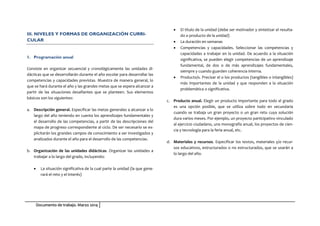 Documento de trabajo. Marzo 2014
III. NIVELES Y FORMAS DE ORGANIZACIÓN CURRI-
CULAR
1. Programación anual
Consiste en organizar secuencial y cronológicamente las unidades di-
dácticas que se desarrollarán durante el año escolar para desarrollar las
competencias y capacidades previstas. Muestra de manera general, lo
que se hará durante el año y las grandes metas que se espera alcanzar a
partir de las situaciones desafiantes que se planteen. Sus elementos
básicos son los siguientes:
a. Descripción general. Especificar las metas generales a alcanzar a lo
largo del año teniendo en cuenta los aprendizajes fundamentales y
el desarrollo de las competencias, a partir de las descripciones del
mapa de progreso correspondiente al ciclo. De ser necesario se ex-
plicitarán los grandes campos de conocimiento a ser investigados y
analizados durante el año para el desarrollo de las competencias.
b. Organización de las unidades didácticas. Organizar las unidades a
trabajar a lo largo del grado, incluyendo:
• La situación significativa de la cual parte la unidad (la que gene-
rará el reto y el interés)
• El título de la unidad (debe ser motivador y sintetizar el resulta-
do o producto de la unidad)
• La duración en semanas
• Competencias y capacidades. Seleccionar las competencias y
capacidades a trabajar en la unidad. De acuerdo a la situación
significativa, se pueden elegir competencias de un aprendizaje
fundamental, de dos o de más aprendizajes fundamentales,
siempre y cuando guarden coherencia interna.
• Producto/s. Precisar el o los productos (tangibles o intangibles)
más importantes de la unidad y que responden a la situación
problemática o significativa.
c. Producto anual. Elegir un producto importante para todo el grado
es una opción posible, que se utiliza sobre todo en secundaria
cuando se trabaja un gran proyecto o un gran reto cuya solución
dura varios meses. Por ejemplo, un proyecto participativo vinculado
al ejercicio ciudadano, una monografía anual, los proyectos de cien-
cia y tecnología para la feria anual, etc.
d. Materiales y recursos. Especificar los textos, materiales y/o recur-
sos educativos, estructurados o no estructurados, que se usarán a
lo largo del año.
 