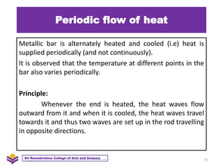 Periodic flow of heat
Metallic bar is alternately heated and cooled (i.e) heat is
supplied periodically (and not continuously).
It is observed that the temperature at different points in the
bar also varies periodically.
Principle:
Whenever the end is heated, the heat waves flow
outward from it and when it is cooled, the heat waves travel
towards it and thus two waves are set up in the rod travelling
in opposite directions.
15
Sri Ramakrishna College of Arts and Science
 