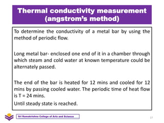 Thermal conductivity measurement
(angstrom’s method)
To determine the conductivity of a metal bar by using the
method of periodic flow.
Long metal bar- enclosed one end of it in a chamber through
which steam and cold water at known temperature could be
alternately passed.
The end of the bar is heated for 12 mins and cooled for 12
mins by passing cooled water. The periodic time of heat flow
is T = 24 mins.
Until steady state is reached.
17
Sri Ramakrishna College of Arts and Science
 