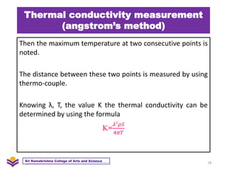 Thermal conductivity measurement
(angstrom’s method)
Then the maximum temperature at two consecutive points is
noted.
The distance between these two points is measured by using
thermo-couple.
Knowing λ, T, the value K the thermal conductivity can be
determined by using the formula
K=
𝜆2
𝜌𝑆
4𝜋𝑇
18
Sri Ramakrishna College of Arts and Science
 