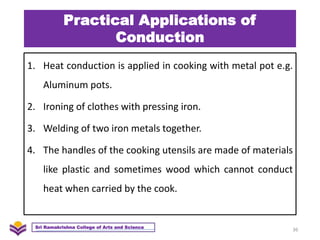 Practical Applications of
Conduction
1. Heat conduction is applied in cooking with metal pot e.g.
Aluminum pots.
2. Ironing of clothes with pressing iron.
3. Welding of two iron metals together.
4. The handles of the cooking utensils are made of materials
like plastic and sometimes wood which cannot conduct
heat when carried by the cook.
36
Sri Ramakrishna College of Arts and Science
 