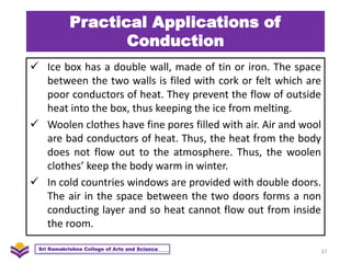 Practical Applications of
Conduction
 Ice box has a double wall, made of tin or iron. The space
between the two walls is filed with cork or felt which are
poor conductors of heat. They prevent the flow of outside
heat into the box, thus keeping the ice from melting.
 Woolen clothes have fine pores filled with air. Air and wool
are bad conductors of heat. Thus, the heat from the body
does not flow out to the atmosphere. Thus, the woolen
clothes’ keep the body warm in winter.
 In cold countries windows are provided with double doors.
The air in the space between the two doors forms a non
conducting layer and so heat cannot flow out from inside
the room.
37
Sri Ramakrishna College of Arts and Science
 