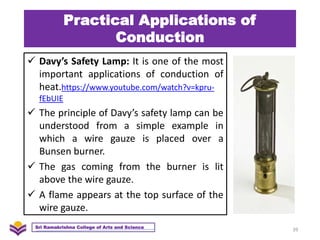 Practical Applications of
Conduction
 Davy’s Safety Lamp: It is one of the most
important applications of conduction of
heat.https://www.youtube.com/watch?v=kpru-
fEbUIE
 The principle of Davy’s safety lamp can be
understood from a simple example in
which a wire gauze is placed over a
Bunsen burner.
 The gas coming from the burner is lit
above the wire gauze.
 A flame appears at the top surface of the
wire gauze.
39
Sri Ramakrishna College of Arts and Science
 