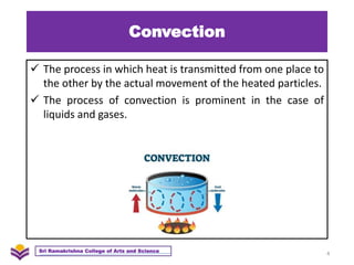 Convection
 The process in which heat is transmitted from one place to
the other by the actual movement of the heated particles.
 The process of convection is prominent in the case of
liquids and gases.
4
Sri Ramakrishna College of Arts and Science
 