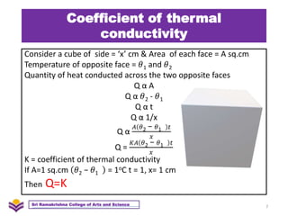 Coefficient of thermal
conductivity
Consider a cube of side = ‘x’ cm & Area of each face = A sq.cm
Temperature of opposite face = 𝜃1 and 𝜃2
Quantity of heat conducted across the two opposite faces
Q α A
Q α 𝜃2 - 𝜃1
Q α t
Q α 1/x
Q α
𝐴 𝜃2 − 𝜃1 𝑡
𝑥
Q =
𝐾𝐴 𝜃2 − 𝜃1 𝑡
𝑥
K = coefficient of thermal conductivity
If A=1 sq.cm 𝜃2 − 𝜃1 = 1oC t = 1, x= 1 cm
Then Q=K
7
Sri Ramakrishna College of Arts and Science
 