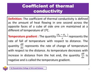 Coefficient of thermal
conductivity
Definition: The coefficient of thermal conductivity is defined
as the amount of heat flowing in one second across the
opposite faces of a cube of side one cm maintained at a
different of temperature of 10C.
Temperature gradient : The quantity
𝜃2 − 𝜃1
𝑥
represents the
rate of fall of temperature with respect to distance. The
quantity
𝑑𝜃
𝑑𝑥
represents the rate of change of temperature
with respect to the distance. As temperature decreases with
increase in distance from the hot end, the quantity
𝑑𝜃
𝑑𝑥
is
negative and is called the temperature gradient.
8
Sri Ramakrishna College of Arts and Science
 
