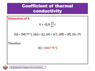 Coefficient of thermal
conductivity
Dimensions of K
K = -Q/A
𝑑𝜃
𝑑𝑥
𝑡
[Q] = [ML2T-2 ], [dx] = [L], [A] = [L2], [dθ] = [θ], [t]= [T]
Therefore
[K] = [MLT-3θ-1]
9
Sri Ramakrishna College of Arts and Science
 