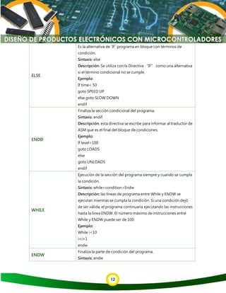 12
ELSE
Es la alternativa de `IF` programa en bloque con términos de
condición.
Sintaxis: else
Descripción: Se utiliza con la Directiva “IF” como una alternativa
si el término condicional no se cumple.
Ejemplo:
If time< 50
goto SPEED UP
else goto SLOW DOWN
endif
ENDIF
Finaliza la sección condicional del programa.
Sintaxis: endif
Descripción: esta directiva se escribe para informar al traductor de
ASM que es el final del bloque de condiciones.
Ejemplo:
If level=100
goto LOADS
else
goto UNLOADS
endif
WHILE
Ejecución de la sección del programa siempre y cuando se cumpla
la condición.
Sintaxis: while<condition>Endw
Descripción: las líneas de programa entre While y ENDW se
ejecutan mientras se cumpla la condición. Si una condición dejó
de ser válida, el programa continuaría ejecutando las instrucciones
hasta la línea ENDW. El número máximo de instrucciones entre
While y ENDW puede ser de 100.
Ejemplo:
While i<10
i=i+1
endw
ENDW
Finaliza la parte de condición del programa.
Sintaxis: endw
 
