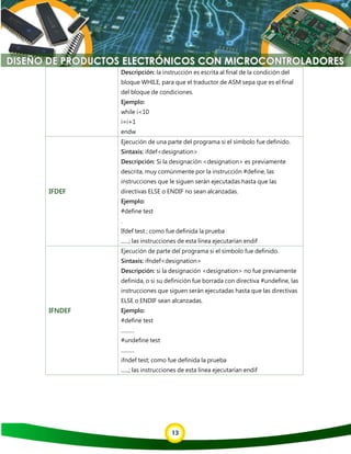 13
Descripción: la instrucción es escrita al final de la condición del
bloque WHILE, para que el traductor de ASM sepa que es el final
del bloque de condiciones.
Ejemplo:
while i<10
i=i+1
endw
IFDEF
Ejecución de una parte del programa si el símbolo fue definido.
Sintaxis: ifdef<designation>
Descripción: Si la designación <designation> es previamente
descrita, muy comúnmente por la instrucción #define, las
instrucciones que le siguen serán ejecutadas hasta que las
directivas ELSE o ENDIF no sean alcanzadas.
Ejemplo:
#define test
.
Ifdef test ; como fue definida la prueba
......; las instrucciones de esta línea ejecutarían endif
IFNDEF
Ejecución de parte del programa si el símbolo fue definido.
Sintaxis: ifndef<designation>
Descripción: si la designación <designation> no fue previamente
definida, o si su definición fue borrada con directiva #undefine, las
instrucciones que siguen serán ejecutadas hasta que las directivas
ELSE o ENDIF sean alcanzadas.
Ejemplo:
#define test
..........
#undefine test
..........
ifndef test; como fue definida la prueba
......; las instrucciones de esta línea ejecutarían endif
 
