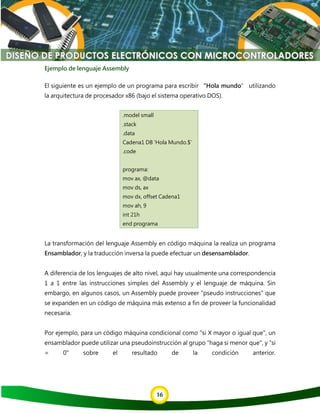 16
Ejemplo de lenguaje Assembly
El siguiente es un ejemplo de un programa para escribir “Hola mundo” utilizando
la arquitectura de procesador x86 (bajo el sistema operativo DOS).
.model small
.stack
.data
Cadena1 DB 'Hola Mundo.$'
.code
programa:
mov ax, @data
mov ds, ax
mov dx, offset Cadena1
mov ah, 9
int 21h
end programa
La transformación del lenguaje Assembly en código máquina la realiza un programa
Ensamblador, y la traducción inversa la puede efectuar un desensamblador.
A diferencia de los lenguajes de alto nivel, aquí hay usualmente una correspondencia
1 a 1 entre las instrucciones simples del Assembly y el lenguaje de máquina. Sin
embargo, en algunos casos, un Assembly puede proveer "pseudo instrucciones" que
se expanden en un código de máquina más extenso a fin de proveer la funcionalidad
necesaria.
Por ejemplo, para un código máquina condicional como "si X mayor o igual que", un
ensamblador puede utilizar una pseudoinstrucción al grupo "haga si menor que", y "si
= 0" sobre el resultado de la condición anterior.
 