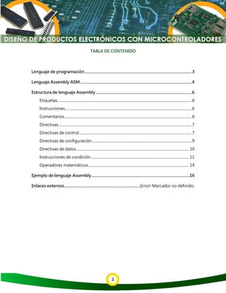 2
TABLA DE CONTENIDO
Lenguaje de programación.........................................................................................................3
Lenguaje Assembly ASM .............................................................................................................4
Estructura de lenguaje Assembly..............................................................................................6
Etiquetas................................................................................................................................................6
Instrucciones........................................................................................................................................6
Comentarios.........................................................................................................................................6
Directivas...............................................................................................................................................7
Directivas de control.........................................................................................................................7
Directivas de configuración...........................................................................................................9
Directivas de datos......................................................................................................................... 10
Instrucciones de condición ......................................................................................................... 11
Operadores matemáticos............................................................................................................ 14
Ejemplo de lenguaje Assembly................................................................................................16
Enlaces externos.........................................................................¡Error! Marcador no definido.
 