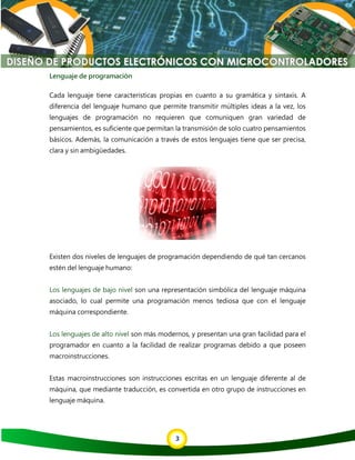 3
Lenguaje de programación
Cada lenguaje tiene características propias en cuanto a su gramática y sintaxis. A
diferencia del lenguaje humano que permite transmitir múltiples ideas a la vez, los
lenguajes de programación no requieren que comuniquen gran variedad de
pensamientos, es suficiente que permitan la transmisión de solo cuatro pensamientos
básicos. Además, la comunicación a través de estos lenguajes tiene que ser precisa,
clara y sin ambigüedades.
Existen dos niveles de lenguajes de programación dependiendo de qué tan cercanos
estén del lenguaje humano:
Los lenguajes de bajo nivel son una representación simbólica del lenguaje máquina
asociado, lo cual permite una programación menos tediosa que con el lenguaje
máquina correspondiente.
Los lenguajes de alto nivel son más modernos, y presentan una gran facilidad para el
programador en cuanto a la facilidad de realizar programas debido a que poseen
macroinstrucciones.
Estas macroinstrucciones son instrucciones escritas en un lenguaje diferente al de
máquina, que mediante traducción, es convertida en otro grupo de instrucciones en
lenguaje máquina.
 