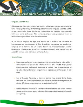 4
Lenguaje Assembly ASM
El lenguaje que el microcontrolador y el hombre utilizan para comunicarse entre sí, se
llama "lenguaje Assembly". El hombre puede entender el lenguaje Assembly (ASM),
ya que consta de los signos del alfabeto y las palabras. Un traductor interpreta cada
instrucción escrita en lenguaje ASM como una serie de ceros y unos que tienen un
sentido de la lógica interna en el microcontrolador.
Es un tipo de lenguaje de bajo nivel basado en la escritura de una serie de
instrucciones que corresponden al flujo de órdenes ejecutables que pueden ser
cargadas en la memoria de un sistema basado en microcontrolador. Muchos
dispositivos programables (como los microcontroladores) aún cuentan con el
Assembly como la única manera de ser manipulados.
Características
• Los programas hechos en lenguaje Assembly son generalmente más rápidos y
consumen menos recursos del sistema (memoria RAM y ROM). Al programar
cuidadosamente en lenguaje Assembly se pueden crear programas que se
ejecutan más rápidamente y ocupan menos espacio que con lenguajes de alto
nivel.
• Con el lenguaje Assembly se tiene un control muy preciso de las tareas
realizadas por un microprocesador por lo que se pueden crear segmentos de
código difíciles de programar en un lenguaje de alto nivel.
• Posee una cierta dificultad de ser entendido directamente por un ser humano
ya que su estructura se acerca más bien al lenguaje máquina, es decir, lenguaje
de bajo nivel.
 