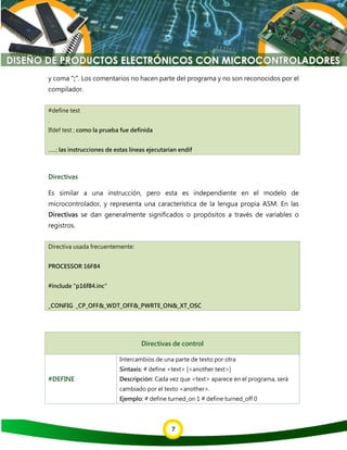 7
y coma ";". Los comentarios no hacen parte del programa y no son reconocidos por el
compilador.
#define test
.
Ifdef test ; como la prueba fue definida
......; las instrucciones de estas líneas ejecutarían endif
Directivas
Es similar a una instrucción, pero esta es independiente en el modelo de
microcontrolador, y representa una característica de la lengua propia ASM. En las
Directivas se dan generalmente significados o propósitos a través de variables o
registros.
Directiva usada frecuentemente:
PROCESSOR 16F84
#include "p16f84.inc"
_CONFIG _CP_OFF&_WDT_OFF&_PWRTE_ON&_XT_OSC
Directivas de control
#DEFINE
Intercambios de una parte de texto por otra
Sintaxis: # define <text> [<another text>]
Descripción: Cada vez que <text> aparece en el programa, será
cambiado por el texto <another>.
Ejemplo: # define turned_on 1 # define turned_off 0
 