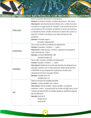 8
#INCLUDE
Incluir un archivo adicional en un programa
Sintaxis: # include # include <nombre_de_archivo> "file_name"
Descripción: esta directiva tiene el efecto como si todo el archivo
se copió en un lugar donde la "incluyan". Si el nombre del archivo
se encuentra en los corchetes, se trata de un archivo de sistema y
si está dentro de las comillas se trata de un archivo de usuario. La
directiva "include" contribuye a una mejor distribución del
programa.
Ejemplo: #include<regs.h>
#include "subprog.asm"
CONSTANT
Da un valor numérico constante a la designación
Sintaxis: Constante <nombre> = <valor>
Descripción: Cada vez que <nombre> aparece en el programa,
será sustituido por <valor>.
Ejemplo: constant MAXIMUM=100
constant Lenght=30
VARIABLE
Da un valor numérico variable a la designación
Sintaxis: Variable <nombre> = <valor>
Descripción: Mediante el uso de esta directiva, las designaciones
textuales cambian con un Valor particular. Difiere de la directiva
CONSTANT en que después de la aplicación, el valor de la
designación de texto se puede cambiar.
Ejemplo: variable level=20
variable time=13
SET
Define el sintaxis de variables del ASM
Sintaxis: <name_variable> set <value>
Descripción: Para la variable <name_variable> se añade la
expresión <valor>. La directiva SET es similar a la EQU, pero con el
nombre de directiva SET, la variable puede ser redefinida seguida
de una definición.
Ejemplo: level set 0
length set 12
level set 45
 