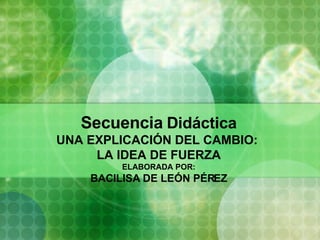 Secuencia   Didáctica UNA EXPLICACIÓN DEL CAMBIO:  LA IDEA DE FUERZA ELABORADA POR: BACILISA DE LEÓN PÉREZ 