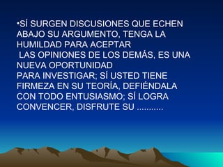 SÍ SURGEN DISCUSIONES QUE ECHEN ABAJO SU ARGUMENTO, TENGA LA HUMILDAD PARA ACEPTAR  LAS OPINIONES DE LOS DEMÁS, ES UNA NUEVA OPORTUNIDAD  PARA INVESTIGAR; SÍ USTED TIENE FIRMEZA EN SU TEORÍA, DEFIÉNDALA CON TODO ENTUSIASMO; SÍ LOGRA CONVENCER, DISFRUTE SU ........... 