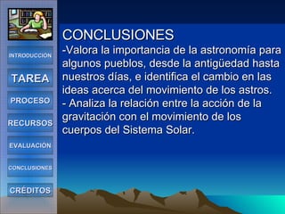 CONCLUSIONES -Valora la importancia de la astronomía para algunos pueblos, desde la antigüedad hasta nuestros días, e identifica el cambio en las ideas acerca del movimiento de los astros. - Analiza la relación entre la acción de la gravitación con el movimiento de los cuerpos del Sistema Solar. INTRODUCCIÓN TAREA PROCESO RECURSOS EVALUACIÓN CONCLUSIONES CRÉDITOS 