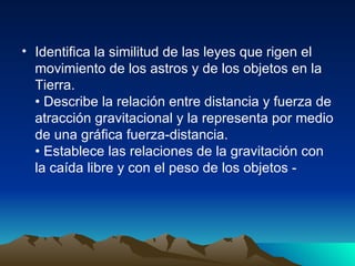 Identifica la similitud de las leyes que rigen el movimiento de los astros y de los objetos en la Tierra. • Describe la relación entre distancia y fuerza de atracción gravitacional y la representa por medio de una gráfica fuerza-distancia. • Establece las relaciones de la gravitación con la caída libre y con el peso de los objetos - 