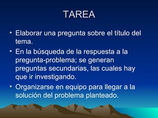 TAREA Elaborar una pregunta sobre el título del tema. En la búsqueda de la respuesta a la pregunta-problema; se generan  preguntas secundarias, las cuales hay que ir investigando. Organizarse en equipo para llegar a la solución del problema planteado. 