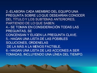 2.-ELABORA CADA MIEMBRO DEL EQUIPO UNA PREGUNTA SOBRE LO QUE DESEARÍAN CONOCER D EL TÍTULO Y LOS SUBTEMAS ANTERIORES, PARTIENDO DE LO QUE SABEN. 4.- SE TOMAN EN CONSIDERACIÓN TODAS LAS PREGUNTAS, SE  CONCENSAN Y ELIGEN LA PREGUNTA CLAVE.  5.- HAGAN UNA LISTA DE LAS POSIBLES SOLUCIONES, ORDENELAS DE LA MÁS A LA MENOS FACTIBLE.  6.- HAGAN UNA LISTA DE LAS ACCIONES A SER TOMADAS, INCLUYENDO UNA LÍNEA DEL TIEMPO. 