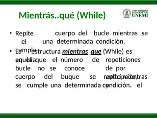 Mientrás..qué (While)
cuerpo del bucle mientras se
• Repite
el
cumpla
una determinada condición.
• La estructura mientras que (While) es
aquella
en la que el número de repeticiones
de por
anticipado,
y el
bucle no se conoce
cuerpo del buque se repite mientras
se cumple una determinada condición.
 