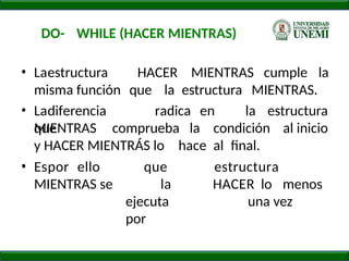 DO- WHILE (HACER MIENTRAS)
• Laestructura HACER MIENTRAS cumple la
misma función que la estructura MIENTRAS.
• Ladiferencia radica en
que
la estructura
MIENTRAS comprueba la condición al inicio
y HACER MIENTRÁS lo hace al final.
• Espor ello
MIENTRAS se
que
la
ejecuta
por
estructura
HACER lo menos
una vez
 