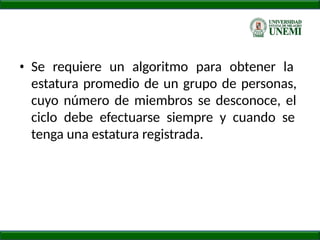 • Se requiere un algoritmo para obtener la
estatura promedio de un grupo de personas,
cuyo número de miembros se desconoce, el
ciclo debe efectuarse siempre y cuando se
tenga una estatura registrada.
 