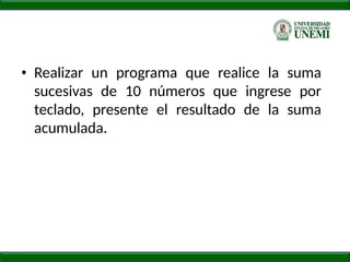 • Realizar un programa que realice la suma
sucesivas de 10 números que ingrese por
teclado, presente el resultado de la suma
acumulada.
 