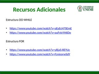 Recursos Adicionales
Estructura DO-WHILE
• https://www.youtube.com/watch?v=aEyEcH7SEmE
• https://www.youtube.com/watch?v=auFvIvYH6Do
Estructura FOR
• https://www.youtube.com/watch?v=yBjaS-REYUc
• https://www.youtube.com/watch?v=FzvieorwSdY
 