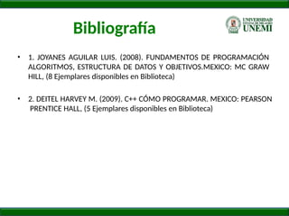 Bibliografía
• 1. JOYANES AGUILAR LUIS. (2008). FUNDAMENTOS DE PROGRAMACIÓN
ALGORITMOS, ESTRUCTURA DE DATOS Y OBJETIVOS.MEXICO: MC GRAW
HILL, (8 Ejemplares disponibles en Biblioteca)
• 2. DEITEL HARVEY M. (2009). C++ CÓMO PROGRAMAR. MEXICO: PEARSON
PRENTICE HALL, (5 Ejemplares disponibles en Biblioteca)
 
