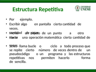 Estructura Repetitiva
• Por ejemplo.
• Escribir algo en pantalla cierta cantidad de
veces.
• Mover un objeto de un punto a otro
cierta
de pasos
una operación matemática cierta cantidad de
cantidad
• Hacer
veces.
• Seles llama bucle o ciclo a todo proceso que
se repite cierto número de veces dentro de un
pseudocódigo o un programa y las estructuras
forma
repetitivas nos permiten hacerlo
de sencilla.
 