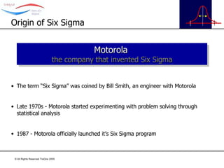 The term “Six Sigma” was coined by Bill Smith, an engineer with Motorola Late 1970s - Motorola started experimenting with problem solving through statistical analysis 1987 - Motorola officially launched it’s Six Sigma program Origin of Six Sigma Motorola   the company that invented Six Sigma 