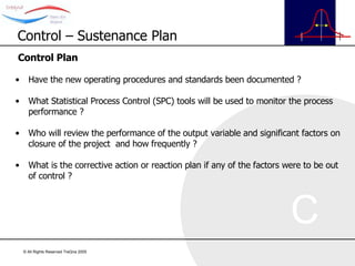 Control Plan Have the new operating procedures and standards been documented ? What Statistical Process Control (SPC) tools will be used to monitor the process performance ? Who will review the performance of the output variable and significant factors on closure of the project  and how frequently ? What is the corrective action or reaction plan if any of the factors were to be out of control ? Control – Sustenance Plan 