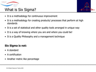 What is Six Sigma? It is a methodology for continuous improvement It is a methodology for creating products/ processes that perform at high standards It is a set of statistical and other quality tools arranged in unique way It is a way of knowing where you are and where you could be! It is a Quality Philosophy and a management technique Six Sigma is not: A standard A certification Another metric like percentage 