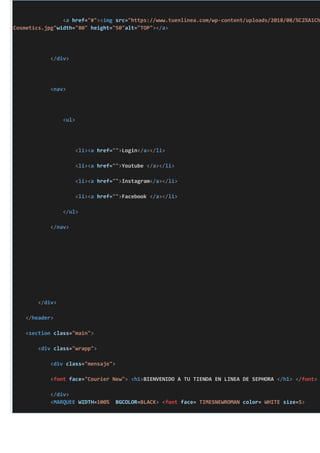 <a href="#"><img src="https://www.tuenlinea.com/wp-content/uploads/2018/08/%C2%A1Ch
Cosmetics.jpg"width="80" height="50"alt="TOP"></a>
</div>
<nav>
<ul>
<li><a href="">Login</a></li>
<li><a href="">Youtube </a></li>
<li><a href="">Instagram</a></li>
<li><a href="">Facebook </a></li>
</ul>
</nav>
</div>
</header>
<section class="main">
<div class="wrapp">
<div class="mensaje">
<font face="Courier New"> <h1>BIENVENIDO A TU TIENDA EN LINEA DE SEPHORA </h1> </font>
</div>
<MARQUEE WIDTH=100% BGCOLOR=BLACK> <font face= TIMESNEWROMAN color= WHITE size=5>
 