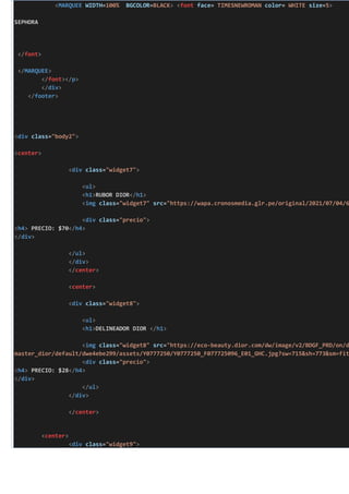<MARQUEE WIDTH=100% BGCOLOR=BLACK> <font face= TIMESNEWROMAN color= WHITE size=5>
SEPHORA
</font>
</MARQUEE>
</font></p>
</div>
</footer>
<div class="body2">
<center>
<div class="widget7">
<ul>
<h1>RUBOR DIOR</h1>
<img class="widget7" src="https://wapa.cronosmedia.glr.pe/original/2021/07/04/6
<div class="precio">
<h4> PRECIO: $70</h4>
</div>
</ul>
</div>
</center>
<center>
<div class="widget8">
<ul>
<h1>DELINEADOR DIOR </h1>
<img class="widget8" src="https://eco-beauty.dior.com/dw/image/v2/BDGF_PRD/on/d
master_dior/default/dwe4ebe299/assets/Y0777250/Y0777250_F077725096_E01_GHC.jpg?sw=715&sh=773&sm=fit
<div class="precio">
<h4> PRECIO: $28</h4>
</div>
</ul>
</div>
</center>
<center>
<div class="widget9">
 