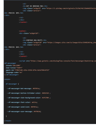 <ul>
<h1>SET DE BROCHAS MAC</h1>
<img class="widget9" src="https://i.pinimg.com/originals/23/bd/4d/23bd4d255e12c
<div class="precio">
<h4> PRECIO: $95</h4>
</div>
</ul>
</div>
</center>
<center>
<div class="widget10">
<ul>
<h1>CONTOUR KKW BEUTY</h1>
<img class="widget10" src="https://images.ulta.com/is/image/Ulta/2548156?op_sha
<div class="precio">
<h4> PRECIO: $45</h4>
</div>
</ul>
</div>
</center>
<script src="https://www.gstatic.com/dialogflow-console/fast/messenger/bootstrap.js
<df-messenger
intent="WELCOME"
chat-title="FENTY"
agent-id="ff8bfc0d-c81a-4336-bf3e-6e2e7b8cbf23"
language-code="en"
></df-messenger>
<style>
df-messenger {
--df-messenger-bot-message: #878fac;
--df-messenger-button-titlebar-color: #A91E10 ;
--df-messenger-chat-background-color: #37C7D0 ;
--df-messenger-font-color: white;
--df-messenger-send-icon: #878fac;
--df-messenger-user-message: #479b3d;
}
</style>
 