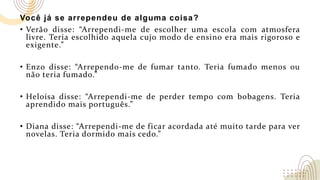 Você já se arrependeu de alguma coisa?
• Verão disse: “Arrependi-me de escolher uma escola com atmosfera
livre. Teria escolhido aquela cujo modo de ensino era mais rigoroso e
exigente.”
• Enzo disse: “Arrependo-me de fumar tanto. Teria fumado menos ou
não teria fumado.”
• Heloísa disse: “Arrependi-me de perder tempo com bobagens. Teria
aprendido mais português.”
• Diana disse: “Arrependi-me de ficar acordada até muito tarde para ver
novelas. Teria dormido mais cedo.”
 