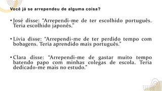 Você já se arrependeu de alguma coisa?
• José disse: “Arrependi-me de ter escolhido português.
Teria escolhido japonês.”
• Lívia disse: “Arrependi-me de ter perdido tempo com
bobagens. Teria aprendido mais português.”
• Clara disse: “Arrependi-me de gastar muito tempo
batendo papo com minhas colegas de escola. Teria
dedicado-me mais no estudo.”
 