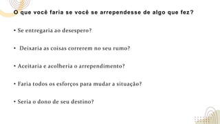 O que você faria se você se arrependesse de algo que fez?
• Se entregaria ao desespero?
• Deixaria as coisas correrem no seu rumo?
• Aceitaria e acolheria o arrependimento?
• Faria todos os esforços para mudar a situação?
• Seria o dono de seu destino?
 