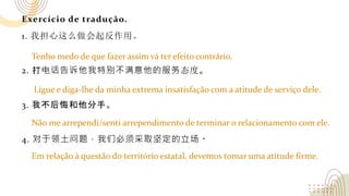 Exercício de tradução.
1. 我担心这么做会起反作用。
2. 打电话告诉他我特别不满意他的服务态度。
3. 我不后悔和他分手。
4. 对于领土问题，我们必须采取坚定的立场。
Tenho medo de que fazer assim vá ter efeito contrário.
Ligue e diga-lhe da minha extrema insatisfação com a atitude de serviço dele.
Não me arrependi/senti arrependimento de terminar o relacionamento com ele.
Em relação à questão do território estatal, devemos tomar uma atitude firme.
 